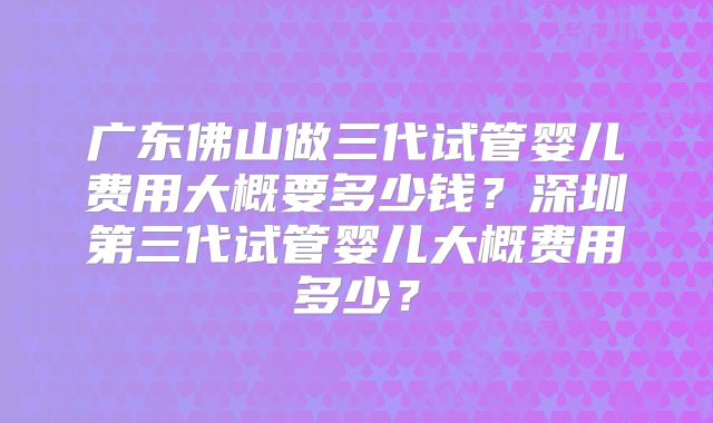 广东佛山做三代试管婴儿费用大概要多少钱？深圳第三代试管婴儿大概费用多少？