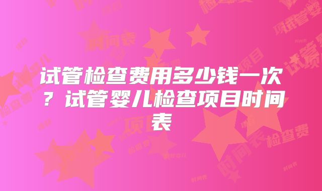 试管检查费用多少钱一次？试管婴儿检查项目时间表