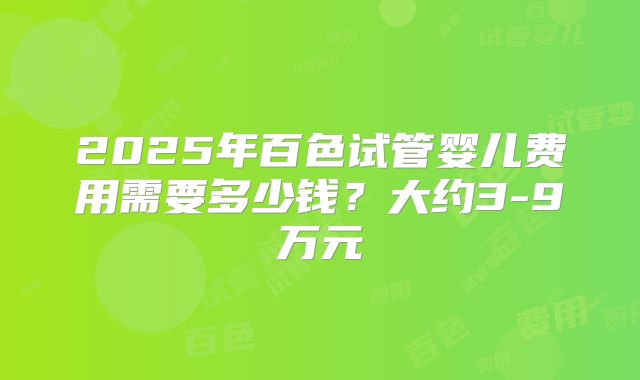 2025年百色试管婴儿费用需要多少钱？大约3-9万元