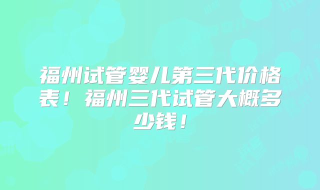 福州试管婴儿第三代价格表!福州三代试管大概多少钱!