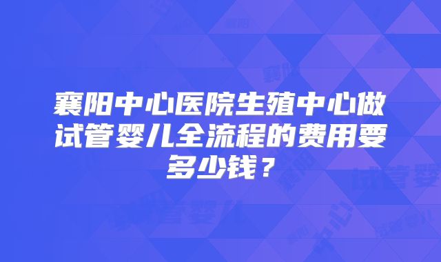 襄阳中心医院生殖中心做试管婴儿全流程的费用要多少钱？