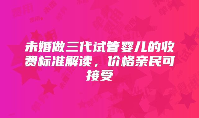 未婚做三代试管婴儿的收费标准解读，价格亲民可接受