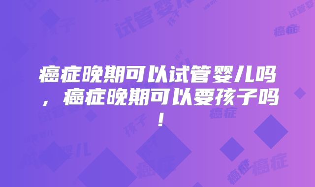 癌症晚期可以试管婴儿吗，癌症晚期可以要孩子吗！
