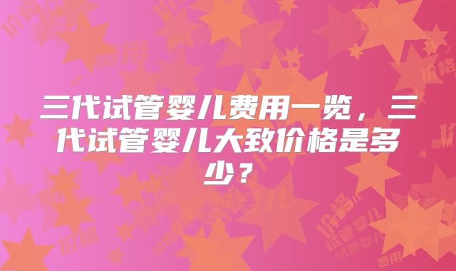 三代试管婴儿费用一览，三代试管婴儿大致价格是多少？
