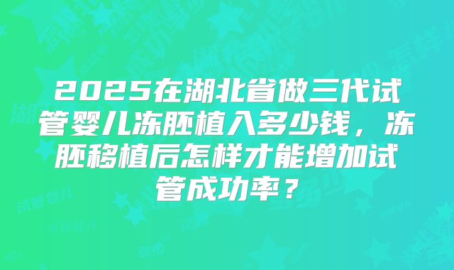 2025在湖北省做三代试管婴儿冻胚植入多少钱,冻胚移植后怎样才能增加试管成功率?