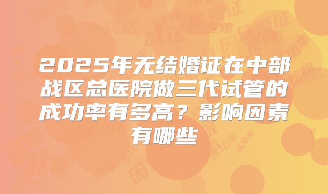 2025年无结婚证在中部战区总医院做三代试管的成功率有多高？影响因素有哪些