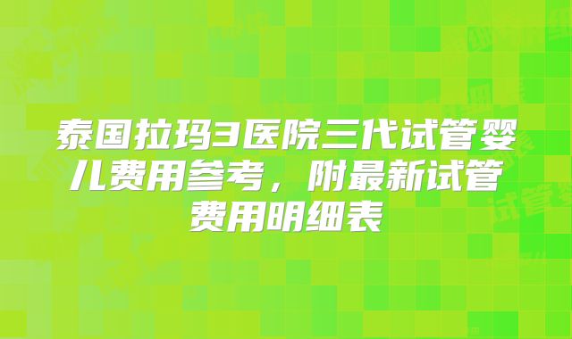 泰国拉玛3医院三代试管婴儿费用参考，附最新试管费用明细表