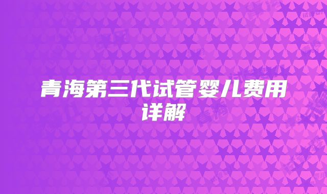 青海第三代试管婴儿费用详解
