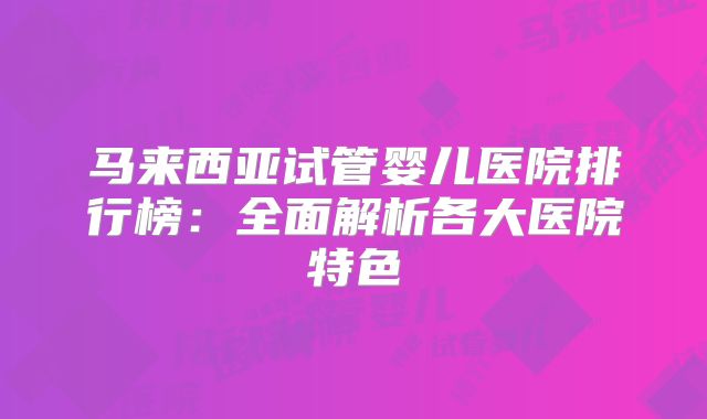 马来西亚试管婴儿医院排行榜：全面解析各大医院特色