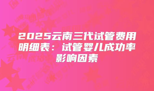 2025云南三代试管费用明细表:试管婴儿成功率影响因素