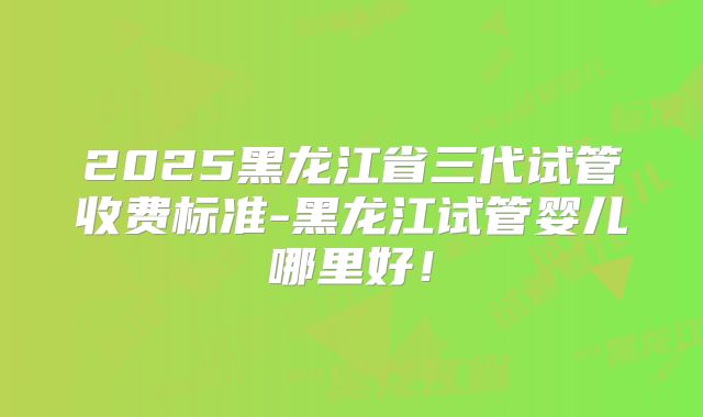 2025黑龙江省三代试管收费标准-黑龙江试管婴儿哪里好!