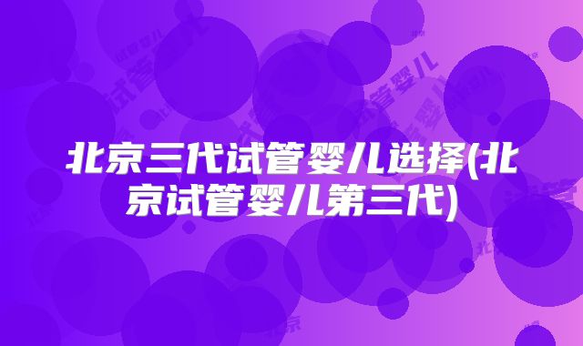 北京三代试管婴儿选择(北京试管婴儿第三代)