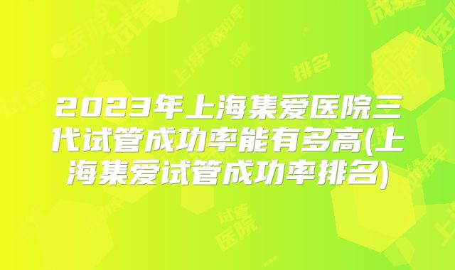 2023年上海集爱医院三代试管成功率能有多高(上海集爱试管成功率排名)