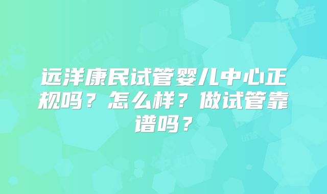 远洋康民试管婴儿中心正规吗？怎么样？做试管靠谱吗？