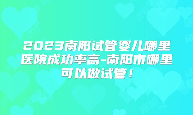 2023南阳试管婴儿哪里医院成功率高-南阳市哪里可以做试管！