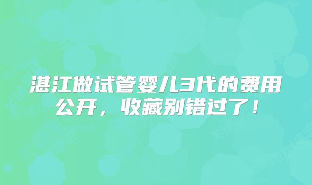 湛江做试管婴儿3代的费用公开,收藏别错过了!
