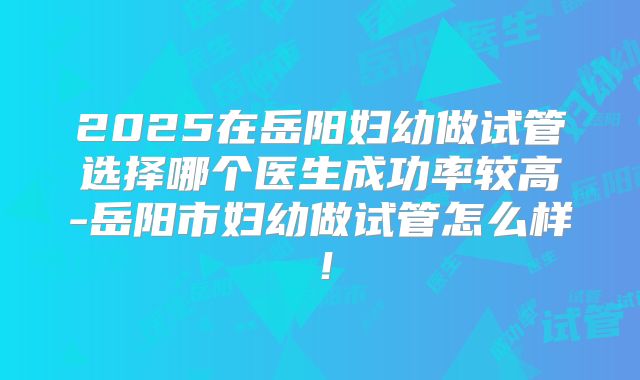 2025在岳阳妇幼做试管选择哪个医生成功率较高-岳阳市妇幼做试管怎么样!