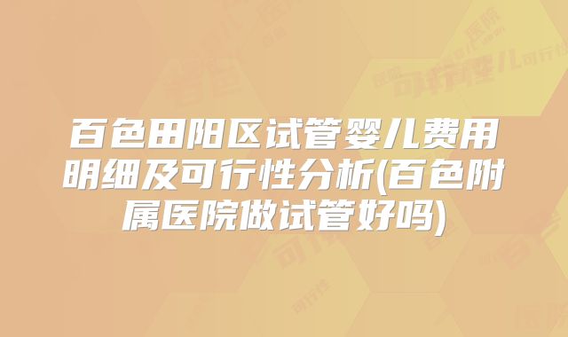百色田阳区试管婴儿费用明细及可行性分析(百色附属医院做试管好吗)