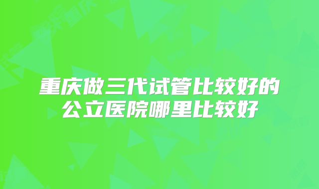 重庆做三代试管比较好的公立医院哪里比较好