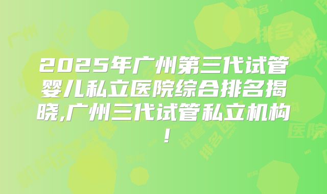 2025年广州第三代试管婴儿私立医院综合排名揭晓,广州三代试管私立机构！