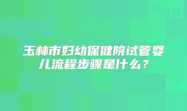 玉林市妇幼保健院试管婴儿流程步骤是什么？