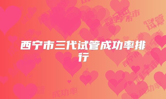 西宁市三代试管成功率排行