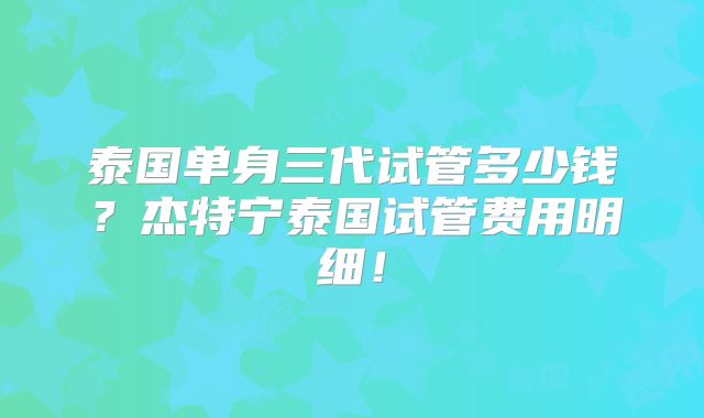 泰国单身三代试管多少钱?杰特宁泰国试管费用明细!