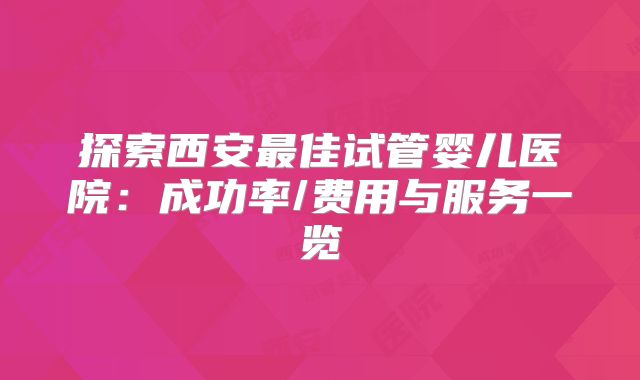 探索西安最佳试管婴儿医院：成功率/费用与服务一览