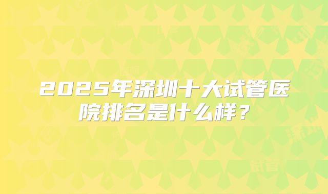 2025年深圳十大试管医院排名是什么样？