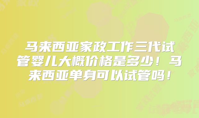 马来西亚家政工作三代试管婴儿大概价格是多少！马来西亚单身可以试管吗！
