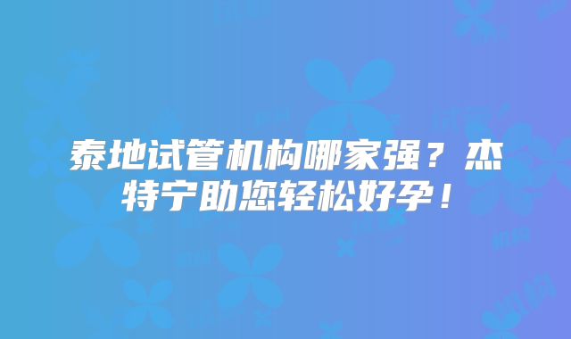 泰地试管机构哪家强？杰特宁助您轻松好孕！