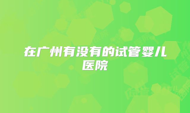 在广州有没有的试管婴儿医院