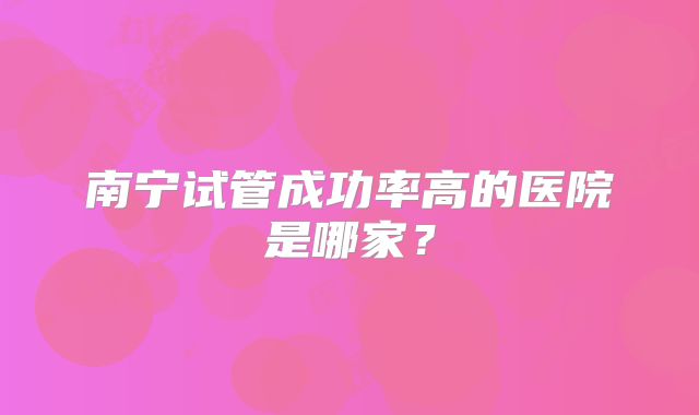 南宁试管成功率高的医院是哪家？