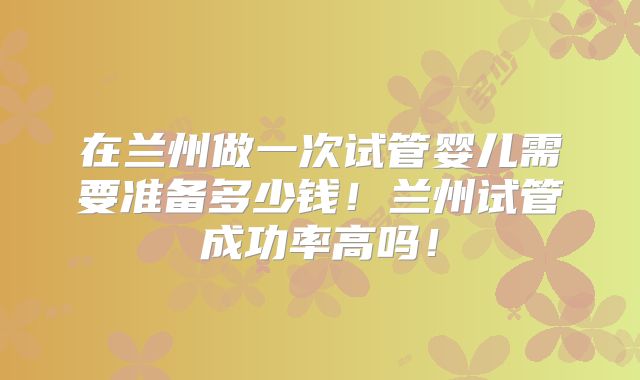 在兰州做一次试管婴儿需要准备多少钱！兰州试管成功率高吗！