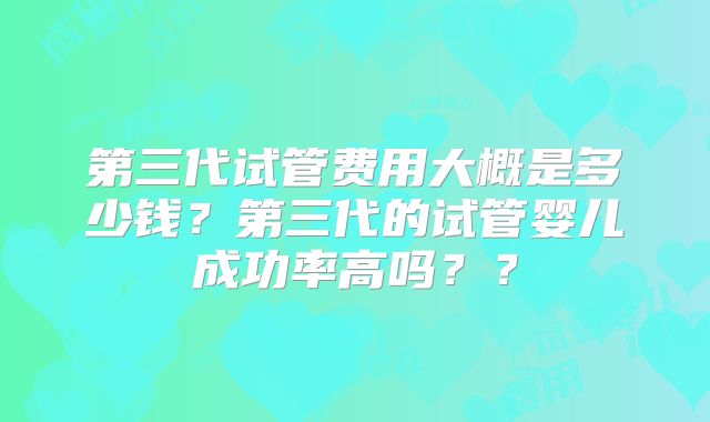 第三代试管费用大概是多少钱?第三代的试管婴儿成功率高吗??