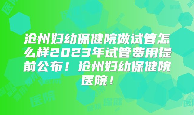 沧州妇幼保健院做试管怎么样2023年试管费用提前公布！沧州妇幼保健院医院！