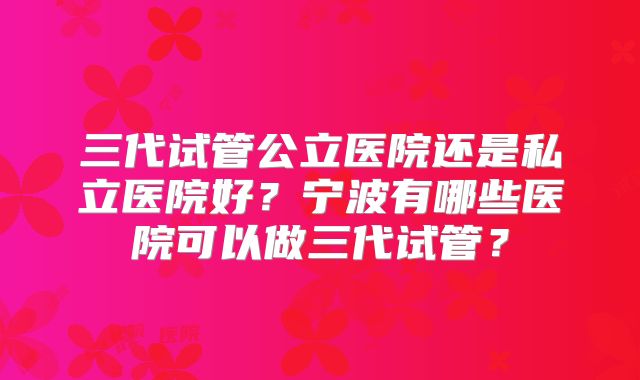 三代试管公立医院还是私立医院好?宁波有哪些医院可以做三代试管?