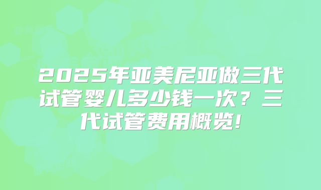 2025年亚美尼亚做三代试管婴儿多少钱一次？三代试管费用概览!