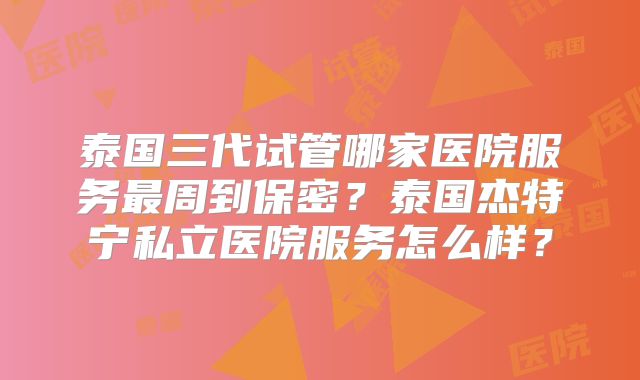 泰国三代试管哪家医院服务最周到保密?泰国杰特宁私立医院服务怎么样?