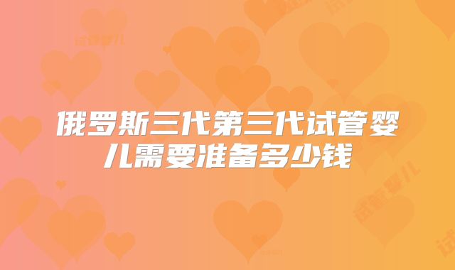 俄罗斯三代第三代试管婴儿需要准备多少钱