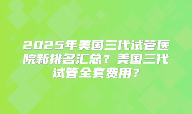 2025年美国三代试管医院新排名汇总？美国三代试管全套费用？