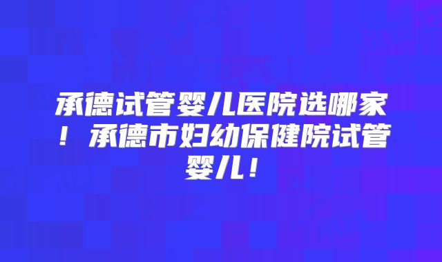 承德试管婴儿医院选哪家！承德市妇幼保健院试管婴儿！