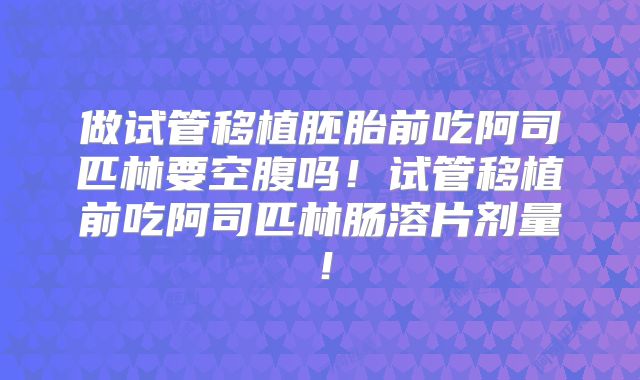 做试管移植胚胎前吃阿司匹林要空腹吗!试管移植前吃阿司匹林肠溶片剂量!