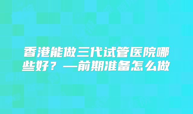 香港能做三代试管医院哪些好？—前期准备怎么做