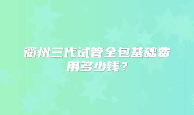 衢州三代试管全包基础费用多少钱？