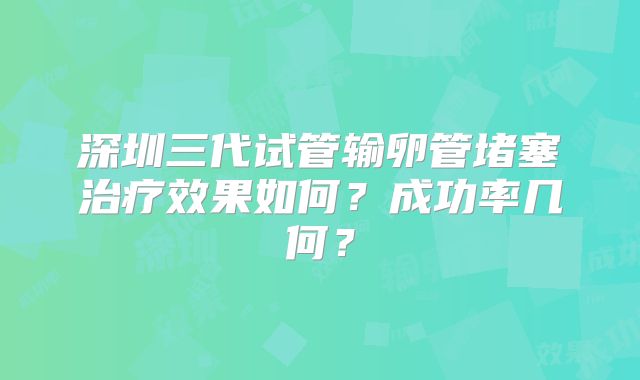 深圳三代试管输卵管堵塞治疗效果如何？成功率几何？