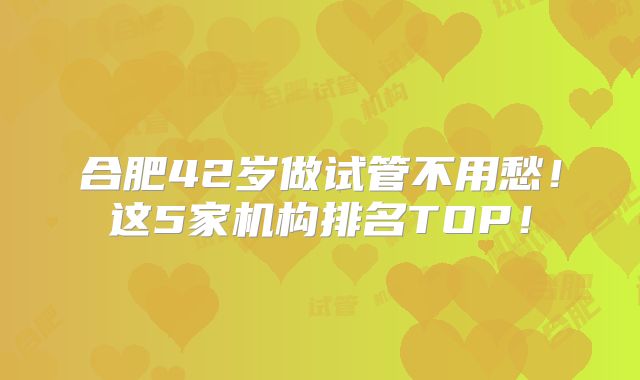 合肥42岁做试管不用愁！这5家机构排名TOP！