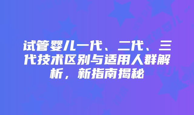 试管婴儿一代、二代、三代技术区别与适用人群解析，新指南揭秘