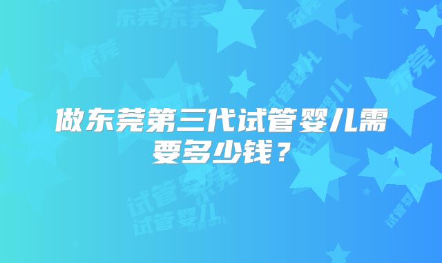做东莞第三代试管婴儿需要多少钱？