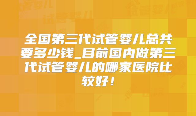 全国第三代试管婴儿总共要多少钱_目前国内做第三代试管婴儿的哪家医院比较好!